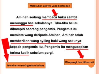 Aminah sedang membaca buku sambil
menunggu bas sekolahnya. Tiba-tiba beliau
dihampiri seorang pengemis. Pengemis itu
meminta wang daripada Aminah. Aminah telah
memberikan wang syiling baki wang sakunya
kepada pengemis itu. Pengemis itu mengucapkan
terima kasih sebelum pergi.
Melakukan aktiviti yang berfaedah
Membantu meringankan beban
Disayangi dan dihormati
 