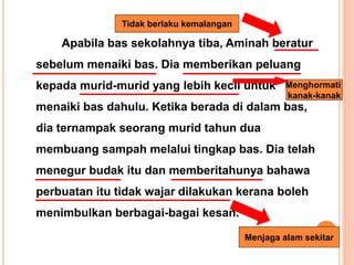 Apabila bas sekolahnya tiba, Aminah beratur
sebelum menaiki bas. Dia memberikan peluang
kepada murid-murid yang lebih kecil untuk
menaiki bas dahulu. Ketika berada di dalam bas,
dia ternampak seorang murid tahun dua
membuang sampah melalui tingkap bas. Dia telah
menegur budak itu dan memberitahunya bahawa
perbuatan itu tidak wajar dilakukan kerana boleh
menimbulkan berbagai-bagai kesan.
Tidak berlaku kemalangan
Menghormati
kanak-kanak
Menjaga alam sekitar
 