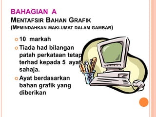 BAHAGIAN A
MENTAFSIR BAHAN GRAFIK
(MEMINDAHKAN MAKLUMAT DALAM GAMBAR)
 10 markah
 Tiada had bilangan
patah perkataan tetapi
terhad kepada 5 ayat
sahaja.
 Ayat berdasarkan
bahan grafik yang
diberikan
 
