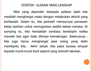 CONTOH ULASAN YANG LENGKAP
Nilai yang diperoleh daripada petikan ialah kita
mestilah menghargai masa dengan melakukan aktiviti yang
berfaedah. Selain itu, kita perlulah mempunyai perasaan
belas kasihan untuk meringankan sedikit beban mereka. Di
samping itu, kita hendaklah sentiasa berdisiplin ketika
menaiki bas agar tidak ditimpa kemalangan. Seterusnya ,
kita juga harus menghargai jasa orang yang telah
membantu kita . Akhir sekali, kita patut berasa simpati
kepada murid-murid kecil seperti yang Aminah lakukan.
 