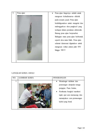 Page | 14
5. Pena ujian  Pena ujian fungsinya adalah untuk
mengesan kehadiranarus elektrik
pada sesuatu jasad. Pena ujian
bolehdigunakan untuk mengetat dan
melonggarkan skru yangkecil yang
terdapat dalam peralatan elektronik.
Batang pena ujian berpenebat.
Bahagian mata pena ujian berbentuk
seperti skru mata bilah. Pena ujian
selamat dansesuai digunakan untuk
mengesan voltan antara julat 50V
hingga 500 V
LANGKAH KERJA AMALI
NO. GAMBAR KERJA PENERANGAN
1.  Mendengar taklimat dan
penerangan daripada tenaga
pengajar, Puan Annisa.
 Pembantu bengkel memberi
tujuk ajar cara memasang dan
menunjukan cara pemasangan
kabel yang betul.
 