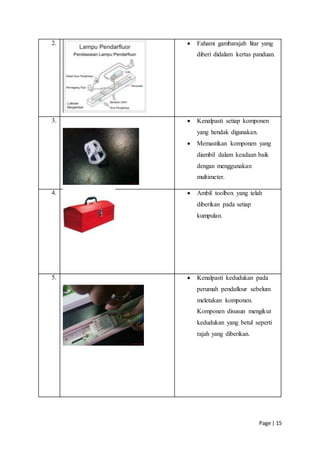 Page | 15
2.  Fahami gambarajah litar yang
diberi didalam kertas panduan.
3.  Kenalpasti setiap komponen
yang hendak digunakan.
 Memastikan komponen yang
diambil dalam keadaan baik
dengan menggunakan
multimeter.
4.  Ambil toolbox yang telah
diberikan pada setiap
kumpulan.
5.  Kenalpasti kedudukan pada
perumah pendaflour sebelum
meletakan komponen.
Komponen disusun mengikut
kedudukan yang betul seperti
rajah yang diberikan.
 