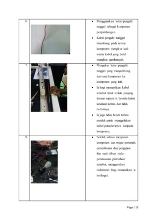 Page | 16
6.  Menggunakan kabel pengalir
tunggal sebagai komponen
penyambungan.
 Kabel pengalir tunggal
disambung pada semua
komponen mengikut kod
warna kabel yang betul
mengikut gambarajah.
7.  Mengukur kabel pengalir
tunggal yang menyambung
dari satu komponen ke
komponen yang lain.
 Ia bagi memastikan kabel
tersebut tidak terlalu panjang
kerana supaya ia berada dalam
keadaan kemas dan tidak
berbahaya.
 Ia juga tidak boleh terlalu
pendek untuk menggelakan
kabel putus/terlepas daripada
komponen.
8.  Setelah selesai menyusun
komponen dan wayar perumah,
pemeriksaan dan pengujian
litar mati dibuat pada
pendawaian pendaflour
tersebut, menggunakan
multimeter bagi memastikan ia
berfungsi.
 