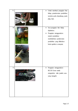 Page | 17
9.  Untuk membuat pengujian litar
hidup, penadawaian pendaflour
tersebut perlu disambung pada
plug 3pin.
10.  Sesi pengujian litar hidup
dijalankan.
 Pengujian menggunakan
mentol pendaflour
membuktikan pendawaian
pendaflour yang dilakukan
betul apabila ia menyala.
11.  Pengujian menggunakan
RCCB Tester untuk
mengetahui nilai jumlah arus
yang mengalir.
 
