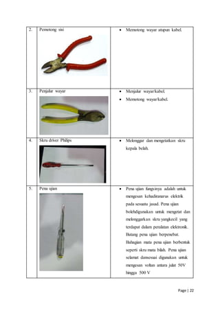Page | 22
2. Pemotong sisi  Memotong wayar atupun kabel.
3. Penjalur wayar  Menjalur wayar/kabel.
 Memotong wayar/kabel.
4. Skru driver Philips  Melonggar dan mengetatkan skru
kepala belah.
5. Pena ujian  Pena ujian fungsinya adalah untuk
mengesan kehadiranarus elektrik
pada sesuatu jasad. Pena ujian
bolehdigunakan untuk mengetat dan
melonggarkan skru yangkecil yang
terdapat dalam peralatan elektronik.
Batang pena ujian berpenebat.
Bahagian mata pena ujian berbentuk
seperti skru mata bilah. Pena ujian
selamat dansesuai digunakan untuk
mengesan voltan antara julat 50V
hingga 500 V
 