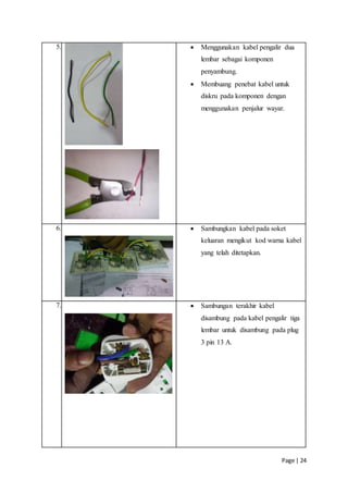 Page | 24
5.  Menggunakan kabel pengalir dua
lembar sebagai komponen
penyambung.
 Membuang penebat kabel untuk
diskru pada komponen dengan
menggunakan penjalur wayar.
6.  Sambungkan kabel pada soket
keluaran mengikut kod warna kabel
yang telah ditetapkan.
7.  Sambungan terakhir kabel
disambung pada kabel pengalir tiga
lembar untuk disambung pada plug
3 pin 13 A.
 