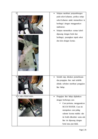 Page | 25
8.  Selepas membuat penyambungan
pada soket keluaran, periksa setiap
soket keluaran untuk memastikan ia
berfungsi dengan menggunakan
multimeter.
 Selepas memastikan semua kabel
dipasang dengan betul dan
berfungsi, pasangkan tapak soket
dan skru dengan kemas.
9.  Setelah siap, lakukan pemeriksaan
dan pengujian litar mati terlebih
dahulu sebelum membuat pengujian
litar hidup.
10.CARA PERTAMA  Pengujian litar hidup dijalankan
dengan berberapa cara
 Cara pertama, menggunakan
RCCB TESTER. Cara ini
merupakan cara paling
selamat kerana melalui alat
ini boleh diketahui sama ada
litar ini dipasang dengan
betul atau pun tidak.
 