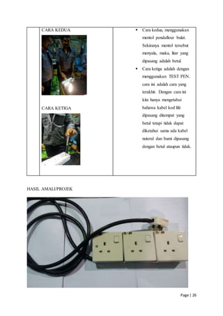 Page | 26
CARA KEDUA
CARA KETIGA
 Cara kedua, menggunakan
mentol pendaflour bulat.
Sekiranya mentol tersebut
menyala, maka, litar yang
dipasang adalah betul.
 Cara ketiga adalah dengan
menggunakan TEST PEN.
cara ini adalah cara yang
terakhir. Dengan cara ini
kita hanya mengetahui
bahawa kabel kod life
dipasang ditempat yang
betul tetapi tidak dapat
diketahui sama ada kabel
nuteral dan bumi dipasang
dengan betul ataupun tidak.
HASIL AMALI/PROJEK
 