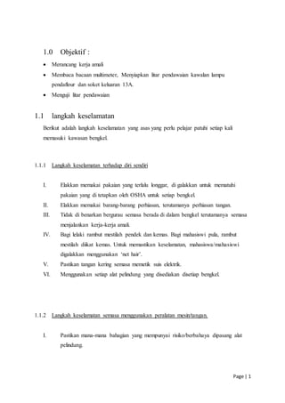 Page | 1
1.0 Objektif :
 Merancang kerja amali
 Membaca bacaan multimeter, Menyiapkan litar pendawaian kawalan lampu
pendaflour dan soket keluaran 13A.
 Menguji litar pendawaian
1.1 langkah keselamatan
Berikut adalah langkah keselamatan yang asas yang perlu pelajar patuhi setiap kali
memasuki kawasan bengkel.
1.1.1 Langkah keselamatan terhadap diri sendiri
I. Elakkan memakai pakaian yang terlalu longgar, di galakkan untuk mematuhi
pakaian yang di tetapkan oleh OSHA untuk setiap bengkel.
II. Elakkan memakai barang-barang perhiasan, terutamanya perhiasan tangan.
III. Tidak di benarkan bergurau semasa berada di dalam bengkel terutamanya semasa
menjalankan kerja-kerja amali.
IV. Bagi lelaki rambut mestilah pendek dan kemas. Bagi mahasiswi pula, rambut
mestilah diikat kemas. Untuk memastikan keselamatan, mahasiswa/mahasiswi
digalakkan menggunakan ‘net hair’.
V. Pastikan tangan kering semasa memetik suis elektrik.
VI. Menggunakan setiap alat pelindung yang disediakan disetiap bengkel.
1.1.2 Langkah keselamatan semasa menggunakan peralatan mesin/tangan.
I. Pastikan mana-mana bahagian yang mempunyai risiko/berbahaya dipasang alat
pelindung.
 