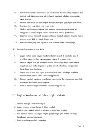 Page | 2
II. Setiap mesin mestilah mempunyai sus keselamatan dan suis saling mengunci. Suis
tersebut perlu dipastikan sama ada berfungsi atau tidak sebelum menggunakan
mesin tersebut.
III. Elakkan menyentuh alat-alat ataupun bahagian-bahagian yang tajam pada mesin.
IV. Buangkan tepi yang tajam pada benda kerja.
V. Matikan suis kuasa sepenuhnya bagi peralatan dan mesin apabila tidak lagi
menggunakan mesin ataupun semasa menjalankan aktiviti pembersihan.
VI. Laporkan kepada pensyarah ataupun juruteknik bengkel sekiranya terdapat bahaya
ataupun mesin tidak berfungsi dengan baik.
VII. Bersikan alatan yang telah digunakan dan letakkan semula di tempatnya
1.1.3 Langkah keselamatan tempat kerja
I. jangan biarkan alatan tangan atau bahan kerja bersepah di atas lantai atau di
sekeliling mesin. Ini bagi mengurangkan bahaya di kawasan kerja.
II. Elakkan minyak atau gris tertumpah di atas lantai tempat kerja kerana minyak
sangat licin dan mudah tergelincir apabila terpijak. Bersihkan menggunakan
habuk kayu yang disediakan.
III. Jangan biarkan tatal atau logam bersepah di atas lantai, sebaiknya bersihkan
kawasan mesin sebaik sahaja selesai menggunakan.
IV. Bengkel mestilah mendapat pencahayaan yang terang dan pengudaraan yang baik
serta laluan kecemasan yang sempurna.
V. Pastikan kawasan kerja dibersihkan sesudah menggunakan.
1.2 langkah keselamatan di dalam bengkel elektrik
1. sentiasa menjaga kebersihan bengkel
2. jangan bergurau semasa berada di dalam bengkel
3. pastikan punca elektrik dimatika sebelum meninggalkan bengkel.
4. Sila laporkan kepada kakitangan bengkel yang bertugas jika berlaku sebarang
kemalangan ataupun kecemasan.
5. Pastikan anda mengetahui kedudukan
 