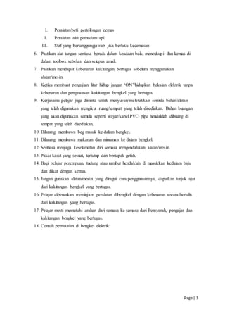 Page | 3
I. Peralatan/peti pertolongan cemas
II. Peralatan alat pemadam api
III. Staf yang bertanggungjawab jika berlaku kecemasan
6. Pastikan alat tangan sentiasa berada dalam keadaan baik, mencukupi dan kemas di
dalam toolbox sebelum dan selepas amali.
7. Pastikan mendapat kebenaran kakitangan bertugas sebelum menggunakan
alatan/mesin.
8. Ketika membuat pengujian litar hidup jangan ‘ON’/hidupkan bekalan elektrik tanpa
kebenaran dan pengawasan kakitangan bengkel yang bertugas.
9. Kerjasama pelajar juga diminta untuk menyusun/meletakkan semula bahan/alatan
yang telah digunakan mengikut ruang/tempat yang telah disediakan. Bahan buangan
yang akan digunakan semula seperti wayar/kabel,PVC pipe hendaklah dibuang di
tempat yang telah disediakan.
10. Dilarang membawa beg masuk ke dalam bengkel.
11. Dilarang membawa makanan dan minuman ke dalam bengkel.
12. Sentiasa menjaga keselamatan diri semasa mengendalikan alatan/mesin.
13. Pakai kasut yang sesuai, tertutup dan bertapak getah.
14. Bagi pelajar perempuan, tudung atau rambut hendaklah di masukkan kedalam baju
dan diikat dengan kemas.
15. Jangan gunakan alatan/mesin yang diragui cara penggunaannya, dapatkan tunjuk ajar
dari kakitangan bengkel yang bertugas.
16. Pelajar dibenarkan meminjam peralatan dibengkel dengan kebenaran secara bertulis
dari kakitangan yang bertugas.
17. Pelajar mesti mematuhi arahan dari semasa ke semasa dari Pensyarah, pengajar dan
kakitangan bengkel yang bertugas.
18. Contoh pemakaian di bengkel elektrik:
 