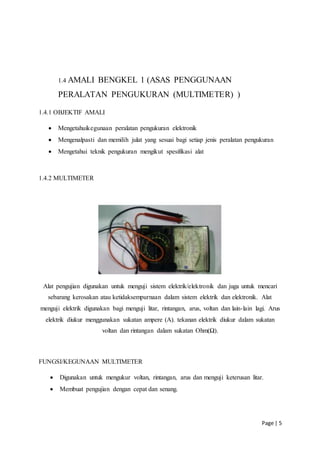 Page | 5
1.4 AMALI BENGKEL 1 (ASAS PENGGUNAAN
PERALATAN PENGUKURAN (MULTIMETER) )
1.4.1 OBJEKTIF AMALI
 Mengetahuikegunaan peralatan pengukuran elektronik
 Mengenalpasti dan memilih julat yang sesuai bagi setiap jenis peralatan pengukuran
 Mengetahui teknik pengukuran mengikut spesifikasi alat
1.4.2 MULTIMETER
Alat pengujian digunakan untuk menguji sistem elektrik/elektronik dan juga untuk mencari
sebarang kerosakan atau ketidaksempurnaan dalam sistem elektrik dan elektronik. Alat
menguji elektrik digunakan bagi menguji litar, rintangan, arus, voltan dan lain-lain lagi. Arus
elektrik diukur menggunakan sukatan ampere (A). tekanan elektrik diukur dalam sukatan
voltan dan rintangan dalam sukatan Ohm(Ω).
FUNGSI/KEGUNAAN MULTIMETER
 Digunakan untuk mengukur voltan, rintangan, arus dan menguji keterusan litar.
 Membuat pengujian dengan cepat dan senang.
 