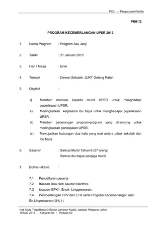PK01 – Pengurusan Panitia
Hak Cipta Terpelihara © Sektor Jaminan Kualiti, Jabatan Pelajaran Johor
19 Mac 2012 - Keluaran 03 | Pindaan 00
PK01/3
PROGRAM KECEMERLANGAN UPSR 2013
1. Nama Program : Program Aku Janji
2. Tarikh : 21 Januari 2013
3. Hari / Masa : Isnin
4. Tempat : Dewan Sekolah, SJKT Gelang Patah
5. Objektif :
i) Memberi motivasi kepada murid UPSR untuk menghadapi
peperiksaan UPSR.
ii) Meningkatkan kerjasama ibu bapa untuk menghadapai peperiksaan
UPSR.
iii) Memberi penerangan program-program yang dirancang untuk
meningkatkan pencapaian UPSR.
iv) Mewujudkan hubungan dua hala yang erat antara pihak sekolah dan
ibu bapa
6. Sasaran : Semua Murid Tahun 6 (27 orang)
Semua ibu bapa/ penjaga murid
7. Butiran aktiviti :
7.1 Pendaftaran peserta
7.2 Bacaan Doa oleh saudari Nanthini.
7.3 Ucapan GPK1, Encik Linggeswaran.
7.4 Pembentangan TOV dan ETR serta Program Kecemerlangan oleh
En.Lingeswaran(GPK 1)
 