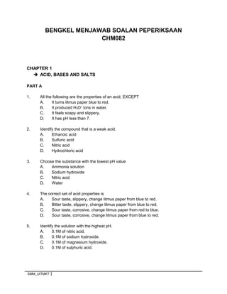 BENGKEL MENJAWAB SOALAN PEPERIKSAAN
CHM082
CHAPTER 1
 ACID, BASES AND SALTS
PART A
1. All the following are the properties of an acid, EXCEPT
A. It turns litmus paper blue to red.
B. It produced H3O+
ions in water.
C. It feels soapy and slippery.
D. It has pH less than 7.
2. Identify the compound that is a weak acid.
A. Ethanoic acid
B. Sulfuric acid
C. Nitric acid
D. Hydrochloric acid
3. Choose the substance with the lowest pH value
A. Ammonia solution
B. Sodium hydroxide
C. Nitric acid
D. Water
4. The correct set of acid properties is
A. Sour taste, slippery, change litmus paper from blue to red.
B. Bitter taste, slippery, change litmus paper from blue to red.
C. Sour taste, corrosive, change litmus paper from red to blue.
D. Sour taste, corrosive, change litmus paper from blue to red.
5. Identify the solution with the highest pH.
A. 0.1M of nitric acid.
B. 0.1M of sodium hydroxide.
C. 0.1M of magnesium hydroxide.
D. 0.1M of sulphuric acid.
SMM_UiTMKT
 