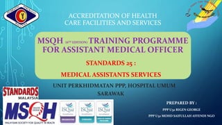 ACCREDITATION OF HEALTH
CARE FACILITIES AND SERVICES
MSQH (6TH EDITION) TRAINING PROGRAMME
FOR ASSISTANT MEDICAL OFFICER
STANDARDS 25 :
MEDICAL ASSISTANTS SERVICES
UNIT PERKHIDMATAN PPP, HOSPITAL UMUM
SARAWAK
PREPARED BY :
PPP U32 RIGEN GEORGE
PPP U32 MOHD SAIFULLAH AFFENDI NGO
 