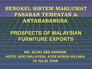 BENGKEL SISTEM MAKLUMAT
   PASARAN TEMPATAN &
     ANTARABANGSA

  PROSPECTS OF MALAYSIAN
    FURNITURE EXPORTS

         MD. SILMI ABD RAHMAN
HOTEL SERI MALAYSIA, AYER KEROH MELAKA
             29 JULAI 2008
 