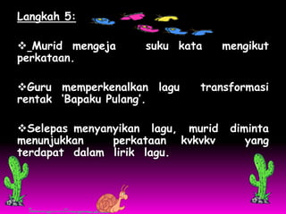 Langkah 5:

 Murid mengeja     suku kata      mengikut
perkataan.

Guru memperkenalkan lagu    transformasi
rentak ‘Bapaku Pulang’.

Selepas menyanyikan lagu, murid    diminta
menunjukkan    perkataan kvkvkv        yang
terdapat dalam lirik lagu.
 
