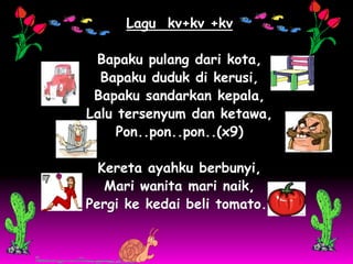 Lagu kv+kv +kv

 Bapaku pulang dari kota,
  Bapaku duduk di kerusi,
 Bapaku sandarkan kepala,
Lalu tersenyum dan ketawa,
     Pon..pon..pon..(x9)

  Kereta ayahku berbunyi,
   Mari wanita mari naik,
Pergi ke kedai beli tomato..
 