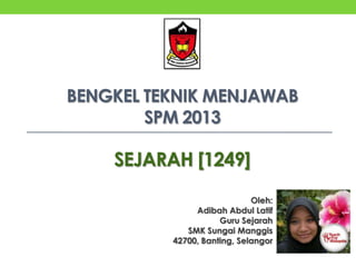 BENGKEL TEKNIK MENJAWAB
SPM 2013

SEJARAH [1249]
Oleh:
Adibah Abdul Latif
Guru Sejarah
SMK Sungai Manggis
42700, Banting, Selangor

 