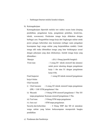 - Sanbungan Internet melalui koneksi telepon.
b) Ketenagakerjaan
Ketenagakerjaan diperoleh melalui test seleksi secara ketat (Jenjang
pendidikan, pengalaman kerja, pengalaman pelatihan, kreativitas,
teknik, wawancara). Perekrutan tenaga kerja dilakukan dengan
berbagai cara. Pengambilan tenaga kerja dari lingkungan sekitar untuk
posisi petugas kebersihan atau keamanan (sebagai suatu pengadaan
kesempatan bagi warga sekitar yang berpendidikan rendah). Untuk
tenaga ahli maka dibutuhkan tenaga yang latar belakangnya sesuai
dengan pekerjaan yang akan ditekuninya. Jumlah tenaga kerja yang
dibutuhkan :
Manajer

: (S1) 1 Orang (pemilik bengkel)

Front man

: 3 orang D3 teknik otomotif dan akutansi
untuk posisi akunting dengan pengalaman
kerja 1 thn atau S1 dengan pengalaman
kerja 6 bln.

Final Inspector

: 1 orang D3 teknik otomotif pengalaman

kerja 6 bulan
Chief mecanik
i) Chief mecanic

:
: 4 orang D3 teknik otomotif tanpa pengalaman

(IPK  3.00/ STM pengalaman 3 thn
ii) Mecanik

: 5 Orang STM otomotif pengalaman 1 Thn/ D3

tanpa pengalaman/ Kursuan otomotif pengalaman 2 Thn.
iii) Tool man

: 5 Orang STM tanpa pengalaman

iv) Juru cuci

: STM tanpa pengalaman.

Security dan kebersihan

: 4 Orang SMP dan SD di utamakan

warga sekitar yang belum berkesempatan memperoleh bangku
pendidikan
c) Pendanaan dan Sumbernya

 