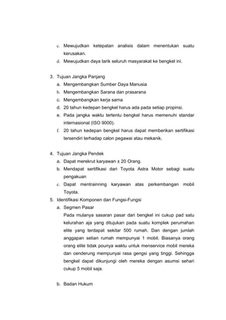 c. Mewujudkan ketepatan analisis dalam menentukan suatu
kerusakan.
d. Mewujudkan daya tarik seluruh masyarakat ke bengkel ini.
3. Tujuan Jangka Panjang
a. Mengembangkan Sumber Daya Manusia
b. Mengembangkan Sarana dan prasarana
c. Mengembangkan kerja sama
d. 20 tahun kedepan bengkel harus ada pada setiap propinsi.
e. Pada jangka waktu tertentu bengkel harus memenuhi standar
internasional (ISO 9000).
f. 20 tahun kedepan bengkel harus dapat memberikan sertifikasi
tersendiri terhadap calon pegawai atau mekanik.
4. Tujuan Jangka Pendek
a. Dapat merekrut karyawan ± 20 Orang.
b. Mendapat sertifikasi dari Toyota Astra Motor sebagi suatu
pengakuan
c. Dapat mentrainning karyawan atas perkembangan mobil
Toyota.
5. Identifikasi Komponen dan Fungsi-Fungsi
a. Segmen Pasar
Pada mulanya sasaran pasar dari bengkel ini cukup pad satu
kelurahan aja yang ditujukan pada suatu komplek perumahan
elite yang terdapat sekitar 500 rumah. Dan dengan jumlah
anggapan setian rumah mempunyai 1 mobil. Biasanya orang
orang elite tidak pounya waktu untuk menservice mobil mereka
dan cenderung mempunyai rasa gengsi yang tinggi. Sehingga
bengkel dapat dikunjungi oleh mereka dengan asumsi sehari
cukup 5 mobil saja.
b. Badan Hukum

 