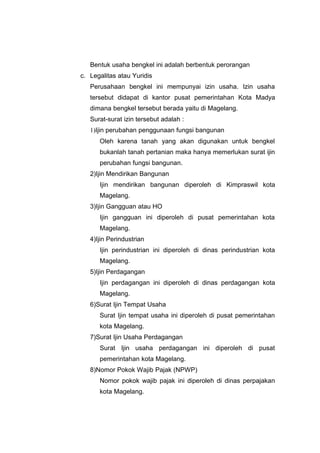 Bentuk usaha bengkel ini adalah berbentuk perorangan
c. Legalitas atau Yuridis
Perusahaan bengkel ini mempunyai izin usaha. Izin usaha
tersebut didapat di kantor pusat pemerintahan Kota Madya
dimana bengkel tersebut berada yaitu di Magelang.
Surat-surat izin tersebut adalah :
1)Ijin perubahan penggunaan fungsi bangunan
Oleh karena tanah yang akan digunakan untuk bengkel
bukanlah tanah pertanian maka hanya memerlukan surat ijin
perubahan fungsi bangunan.
2)Ijin Mendirikan Bangunan
Ijin mendirikan bangunan diperoleh di Kimpraswil kota
Magelang.
3)Ijin Gangguan atau HO
Ijin gangguan ini diperoleh di pusat pemerintahan kota
Magelang.
4)Ijin Perindustrian
Ijin perindustrian ini diperoleh di dinas perindustrian kota
Magelang.
5)Ijin Perdagangan
Ijin perdagangan ini diperoleh di dinas perdagangan kota
Magelang.
6)Surat Ijin Tempat Usaha
Surat Ijin tempat usaha ini diperoleh di pusat pemerintahan
kota Magelang.
7)Surat Ijin Usaha Perdagangan
Surat Ijin usaha perdagangan ini diperoleh di pusat
pemerintahan kota Magelang.
8)Nomor Pokok Wajib Pajak (NPWP)
Nomor pokok wajib pajak ini diperoleh di dinas perpajakan
kota Magelang.

 