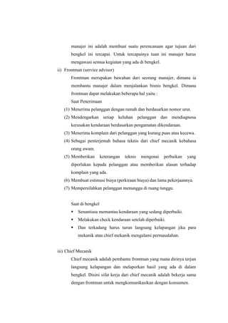 manajer ini adalah membuat suatu perencanaan agar tujuan dari
bengkel ini tercapai. Untuk tercapainya tuan ini manajer harus
mengawasi semua kegiatan yang ada di bengkel.
ii) Frontman (service advisor)
Frontman merupakan bawahan dari seorang manajer, dimana ia
membantu manajer dalam menjalankan bisnis bengkel. Dimana
frontman dapat melakukan beberapa hal yaitu :
Saat Penerimaan
(1) Menerima pelanggan dengan ramah dan berdasarkan nomor urut.
(2) Mendengarkan setiap keluhan pelanggan dan mendiagnosa
kerusakan kendaraan berdasarkan pengamatan dikendaraan.
(3) Menerima komplain dari pelanggan yang kurang puas atau kecewa.
(4) Sebagai penterjemah bahasa teknis dari chief mecanik kebahasa
orang awam.
(5) Memberikan

keterangan

teknis

mengenai

perbaikan

yang

diperlukan kepada pelanggan atau memberikan alasan terhadap
komplain yang ada.
(6) Membuat estimasi biaya (perkiraan biaya) dan lama pekerjaannya.
(7) Mempersilahkan pelanggan menunggu di ruang tunggu.
Saat di bengkel
§

Senantiasa memantau kendaraan yang sedang diperbaiki.

§

Melakukan check kendaraan setelah diperbaiki.

§

Dan terkadang harus turun langsung kelapangan jika para
mekanik atau chief mekanik mengalami permasalahan.

iii) Chief Mecanik
Chief mecanik adalah pembantu frontman yang mana dirinya terjun
langsung kelapangan dan melaporkan hasil yang ada di dalam
bengkel. Disini sifat kerja dari chief mecanik adalah bekerja sama
dengan frontman untuk mengkomunikasikan dengan konsumen.

 