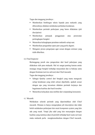 Tugas dan tanggung jawabnya :
§

Memberikan bimbingan teknis kepada para mekanik yang
dibawahinya didalam melakukan perbaikan kendaraan.

§

Memberikan perintah perkerjaan yang harus dilakukan (job
discription)

§

Memberikan

petunjuk

penggunaan

atau

perawatan

perlengkapan bengkel.
§

Memeriksa kelengkapan peralatan mekanik setiap saat.

§

Memberikan pengarahan spare part yang perlu diganti.

§

Mengatur proses pengerjaan agar sesuai dengan estimasi yang
telah diberikan.

iv) Final Inspector
Bertanggung jawab atas pengecekan dari hasil pekerjaan yang
dilakukan oleh para mekanik. Hal ini sangat penting karena untuk
menjaga image bengkel terhadap masyarakat dan ia bekerja sama
dengan frontman (service advisor) dan Chief mecanik.
Tugas dan tanggung jawabnya :
§

Sebagai Quality control dari bengkel yang mana mengecek
setiap kendaraan yang telah selesai diperbaiki, apakah sesuai
dengan apa yang tercantum didalam perintah kerjanya dan
bagaimana kualitas dari hasil tersebut.

§

Memeriksa kelayakan atau melihat dari sisipandang konsumen.

v) Mecanik
Melakukan seluruh perintah yang diperintahkan oleh Chief
mecanik. Dimana ia hanya mengerjakan job description dan tidak
boleh melakukan perkerjaan lain mesti komponen system yang lain
ada yang rusak. Tetapi jika adal yang lain menyangkut dengan
kualitas yang nantinya akan di peroleh terhadap hasil suatu servisan
maka mekanik perlu mengkonsultasikan dengan Chief mecanik.

 