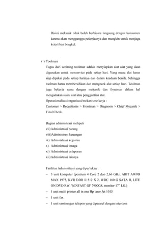 Disini mekanik tidak boleh berbicara langsung dengan konsumen
karena akan mengganggu pekerjaanya dan mungkin untuk menjaga
ketertiban bengkel.

vi) Toolman
Tugas dari seoirang toolman adalah menyiapkan alat alat yang akan
digunakan untuk menservice pada setiap hari. Yang mana alat harus
siap dipakai pada setiap harinya dan dalam keadaan bersih. Sehingga
toolman harus membersihkan dan mengecek alat setiap hari. Toolman
juga bekerja sama dengan mekanik dan frontman dalam hal
mengadakan suatu alat atau penggantian alat.
Operasionalisasi organisasi/mekanisme kerja :
Customer  Receptionis  Frontman  Diagnosis  Chief Mecanik 
Final Check.
Bagian administrasi meliputi
vii) Administrasi barang
viii)Administrasi keuangan
ix) Administrasi kegiatan
x) Administrasi tenaga
xi) Administrasi pelaporan
xii) Administrasi lainnya
Fasilitas Admisnitrasi yang diperlukan :
- 3 unit komputer (pentium 4 Core 2 duo 2,66 GHz, ABIT AW9D
MAX 1975, KVR DDR II 512 X 2, WDC 160 G SATA II, LITE
ON DVD RW, WINFAST GF 7900GS, monitor 17” LG.)
- 1 unit multi printer all in one Hp laser Jet 1015
- 1 unit fax
- 1 unit sambungan telepon yang dipararel dengan intercom

 
