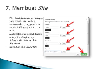 • Pilih dan isikan semua ruangan
yang disediakan. Ini bagi
memudahkan pengguna lain
mencari site yang telah anda
reka.
• Anda boleh memilih lebih dari
satu pilihan bagi setiap
Subjects, Form Group dan
Keywords.
• Kemudian klik Create Site.
 