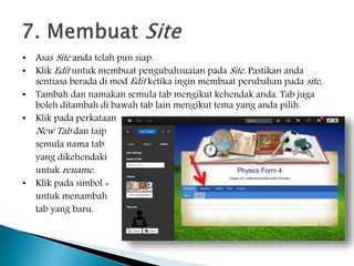 • Asas Site anda telah pun siap.
• Klik Edit untuk membuat pengubahsuaian pada Site. Pastikan anda
sentiasa berada di mod Edit ketika ingin membuat perubahan pada site,
• Tambah dan namakan semula tab mengikut kehendak anda. Tab juga
boleh ditambah di bawah tab lain mengikut tema yang anda pilih.
• Klik pada perkataan
New Tab dan taip
semula nama tab
yang dikehendaki
untuk rename.
• Klik pada simbol +
untuk menambah
tab yang baru.
 