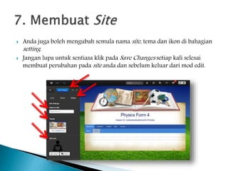  Anda juga boleh mengubah semula nama site, tema dan ikon di bahagian
setting.
 Jangan lupa untuk sentiasa klik pada Save Changes setiap kali selesai
membuat perubahan pada site anda dan sebelum keluar dari mod edit.
 