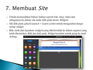  Untuk memasukkan bahan-bahan seperti teks, imej, video dan
sebagainya ke dalam site anda, klik pada menu Widgets.
 Sila klik pada Quick Launch > Learn Centre untuk mengetahui fungsi
setiap widget.
 Klik, tarik dan lepaskan widgets yang dikehendaki ke dalam segmen yang
telah ditentukan. Klik dua kali pada Widget tersebut untuk pergi ke mod
Setting.
 