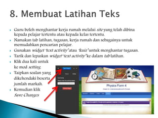  Guru boleh menghantar kerja rumah melalui site yang telah dibina
kepada pelajar tertentu atau kepada kelas tertentu.
 Namakan tab latihan, tugasan, kerja rumah dan sebagainya untuk
memudahkan pencarian pelajar.
 Gunakan widget ‘text activity’ atau ‘kuiz’ untuk menghantar tugasan.
 Tarik dan lepaskan widget ‘text activity’ ke dalam tab latihan.
 Klik dua kali untuk
ke mod setting.
 Taipkan soalan yang
dikehendaki beserta
jumlah markah.
 Kemudian klik
Save Changes
 