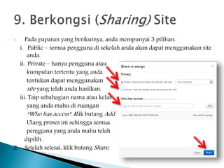 1. Pada paparan yang berikutnya, anda mempunyai 3 pilihan:
i. Public – semua pengguna di sekolah anda akan dapat menggunakan site
anda.
ii. Private – hanya pengguna atau
kumpulan tertentu yang anda
tentukan dapat menggunakan
site yang telah anda hasilkan.
iii. Taip sebahagian nama atau kelas
yang anda mahu di ruangan
“Who has access”. Klik butang Add.
Ulang proses ini sehingga semua
pengguna yang anda mahu telah
dipilih.
2. Setelah selesai, klik butang Share.
 