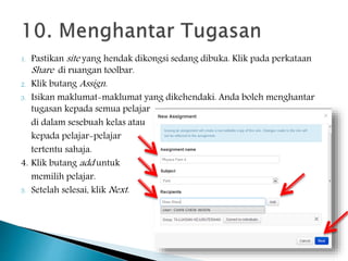 1. Pastikan site yang hendak dikongsi sedang dibuka. Klik pada perkataan
Share di ruangan toolbar.
2. Klik butang Assign.
3. Isikan maklumat-maklumat yang dikehendaki. Anda boleh menghantar
tugasan kepada semua pelajar
di dalam sesebuah kelas atau
kepada pelajar-pelajar
tertentu sahaja.
4. Klik butang add untuk
memilih pelajar.
5. Setelah selesai, klik Next.
 
