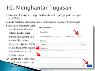 6. Isikan tarikh tugasan ini perlu disiapkan oleh pelajar pada ruangan
Availibility.
7. Anda boleh meletakkan arahan tambahan di ruangan Instructions.
8. Jika anda menanda kotak
Ask for self evaluation,
pelajar dikehendaki
menentukanrating dan
memberikan komen
mengenai tugasan setelah
selesai menjawab soalan.
9. Setelah selesai, klik
butang Assign.
10. Pelajar akan menerima
Notifications berkenaan
tugasan ini.
 