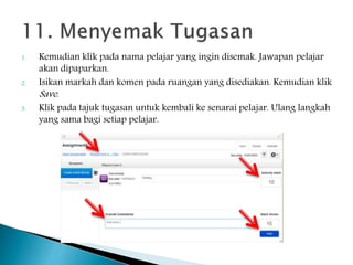 1. Kemudian klik pada nama pelajar yang ingin disemak. Jawapan pelajar
akan dipaparkan.
2. Isikan markah dan komen pada ruangan yang disediakan. Kemudian klik
Save.
3. Klik pada tajuk tugasan untuk kembali ke senarai pelajar. Ulang langkah
yang sama bagi setiap pelajar.
 