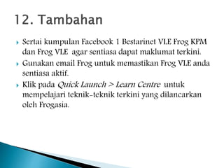  Sertai kumpulan Facebook 1 Bestarinet VLE Frog KPM
dan Frog VLE agar sentiasa dapat maklumat terkini.
 Gunakan email Frog untuk memastikan Frog VLE anda
sentiasa aktif.
 Klik pada Quick Launch > Learn Centre untuk
mempelajari teknik-teknik terkini yang dilancarkan
oleh Frogasia.
 
