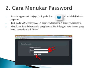 1. Setelah log masuk berjaya, klik pada ikon di sebelah kiri atas
paparan.
2. Klik pada ‘My Preferences’ > Change Password > Change Password.
3. Masukkan kata laluan anda yang lama diikuti dengan kata laluan yang
baru, kemudian klik ‘Save’.
 