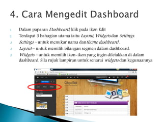 1. Dalam paparan Dashboard, klik pada ikon Edit
2. Terdapat 3 bahagian utama iaitu Layout, Widgets dan Settings.
3. Settings – untuk menukar nama dantheme dashboard .
4. Layout – untuk memilih bilangan segmen dalam dashboard.
5. Widgets – untuk memilih ikon-ikon yang ingin diletakkan di dalam
dashboard. Sila rujuk lampiran untuk senarai widgets dan kegunaannya
 