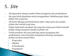 1. Site digunakan sebagai sumber bahan pengajaran dan pembelajaran.
2. Site juga boleh digunakan untuk menggantikan Dashboard agar dapat
dilihat oleh orang lain.
3. Site boleh dikongsi (share) bersama rakan-rakan guru atau pelajar-
pelajar dari sekolah yang sama.
4. Pelajar tidak boleh membuat Site yang baru tetapi guru boleh melantik
pelajar sebagai pengurus kepada sesebuah site.
5. Untuk membuat Site yang baik bagi tujuan pengajaran dan
pembelajaran, ianya haruslah mempunyai sekurang-kurangnya
perkara-perkara yang berikut:
1. Pengenalan
2. Objektif
3. Isi kandungan
4. Pengukuhan
5. Latihan
 
