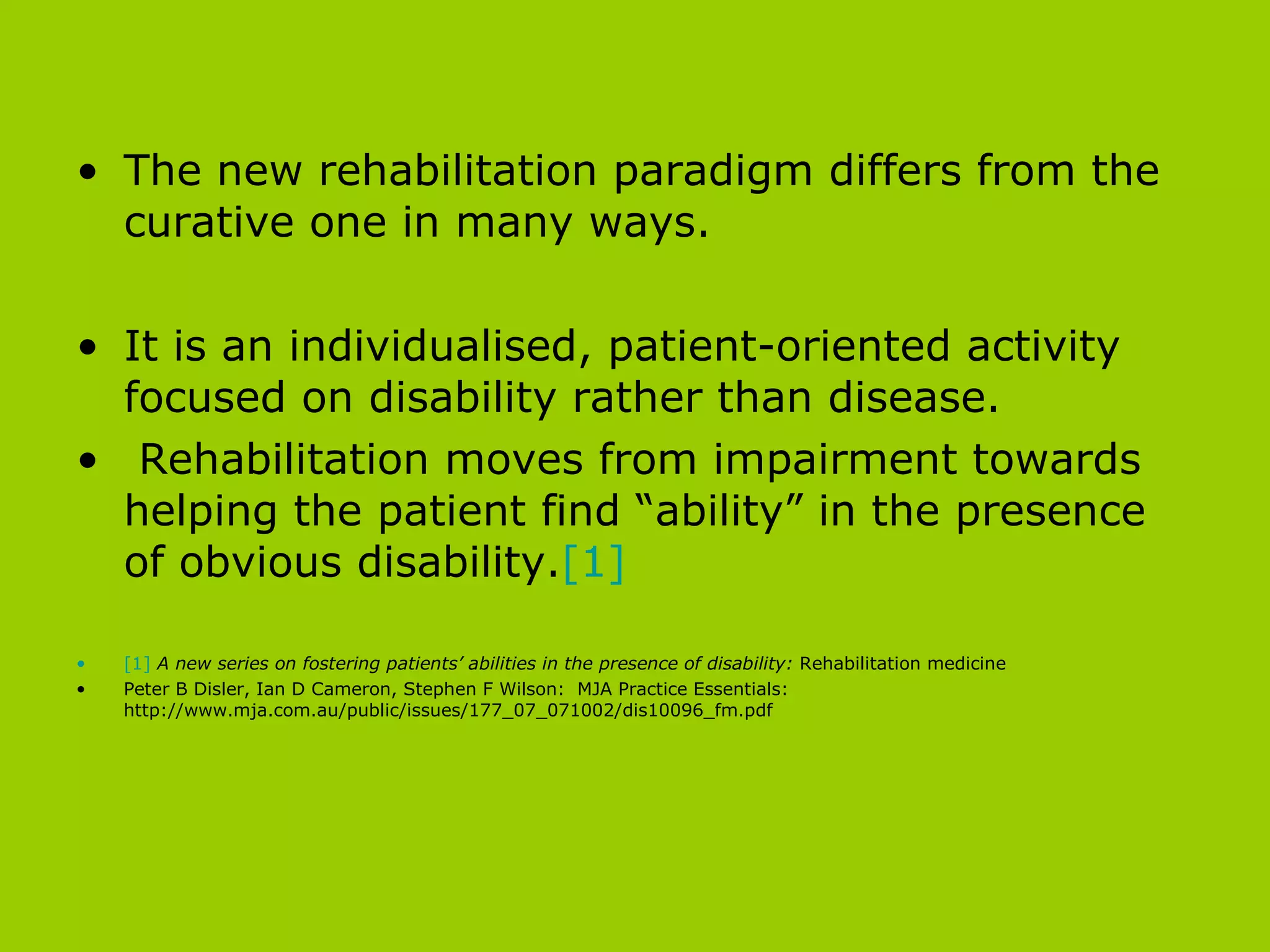 The new rehabilitation paradigm differs from the curative one in many ways.  It is an individualised, patient-oriented activity focused on disability rather than disease. Rehabilitation moves from impairment towards helping the patient find “ability” in the presence of obvious disability. [1] [1]   A new series on fostering patients’ abilities in the presence of disability:  Rehabilitation medicine Peter B Disler, Ian D Cameron, Stephen F Wilson:  MJA Practice Essentials: http://www.mja.com.au/public/issues/177_07_071002/dis10096_fm.pdf 