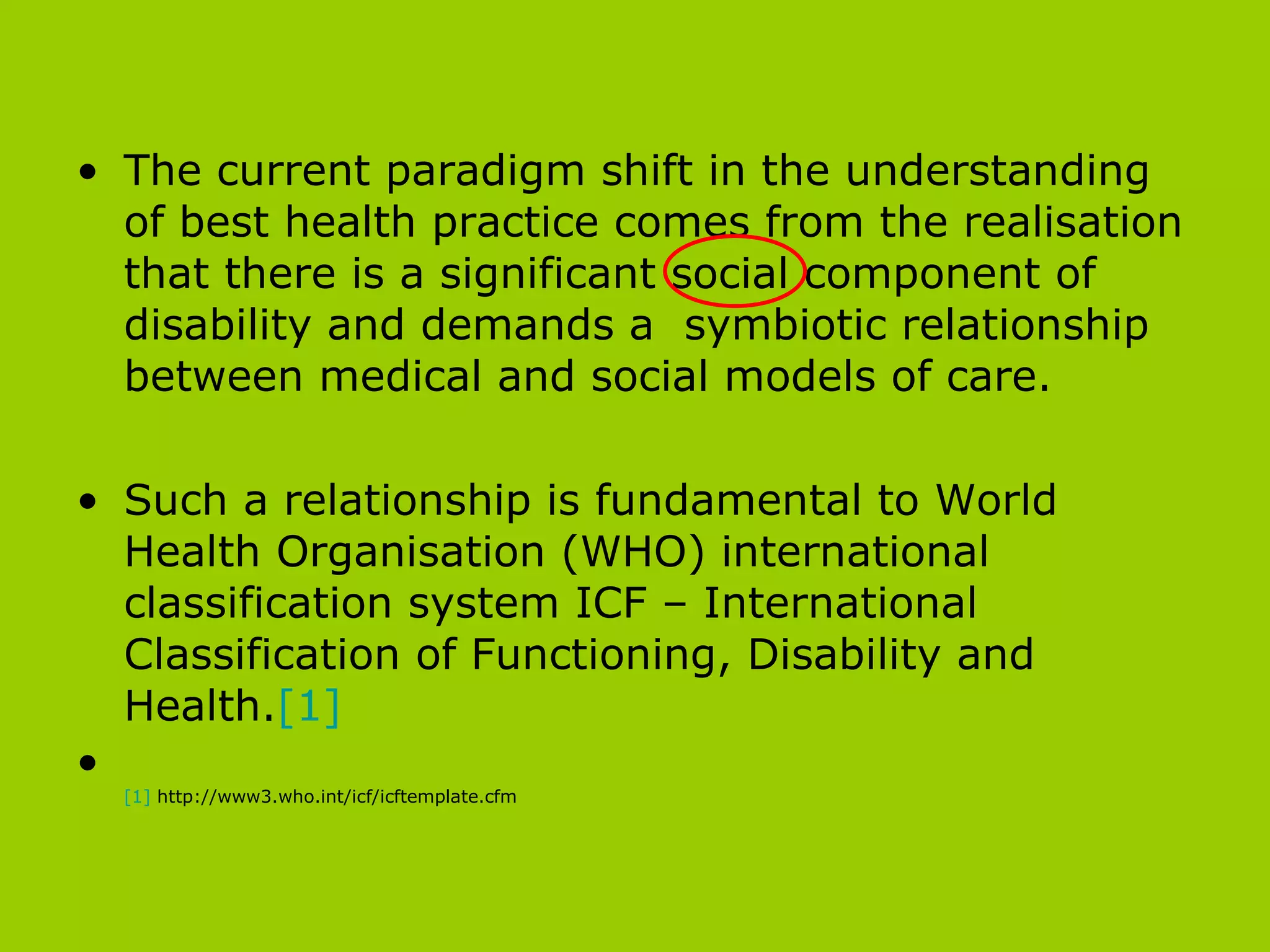 The current paradigm shift in the understanding of best health practice comes from the realisation that there is a significant social component of disability and demands a  symbiotic relationship between medical and social models of care.  Such a relationship is fundamental to World Health Organisation (WHO) international classification system ICF – International Classification of Functioning, Disability and Health. [1] [1]  http://www3.who.int/icf/icftemplate.cfm 