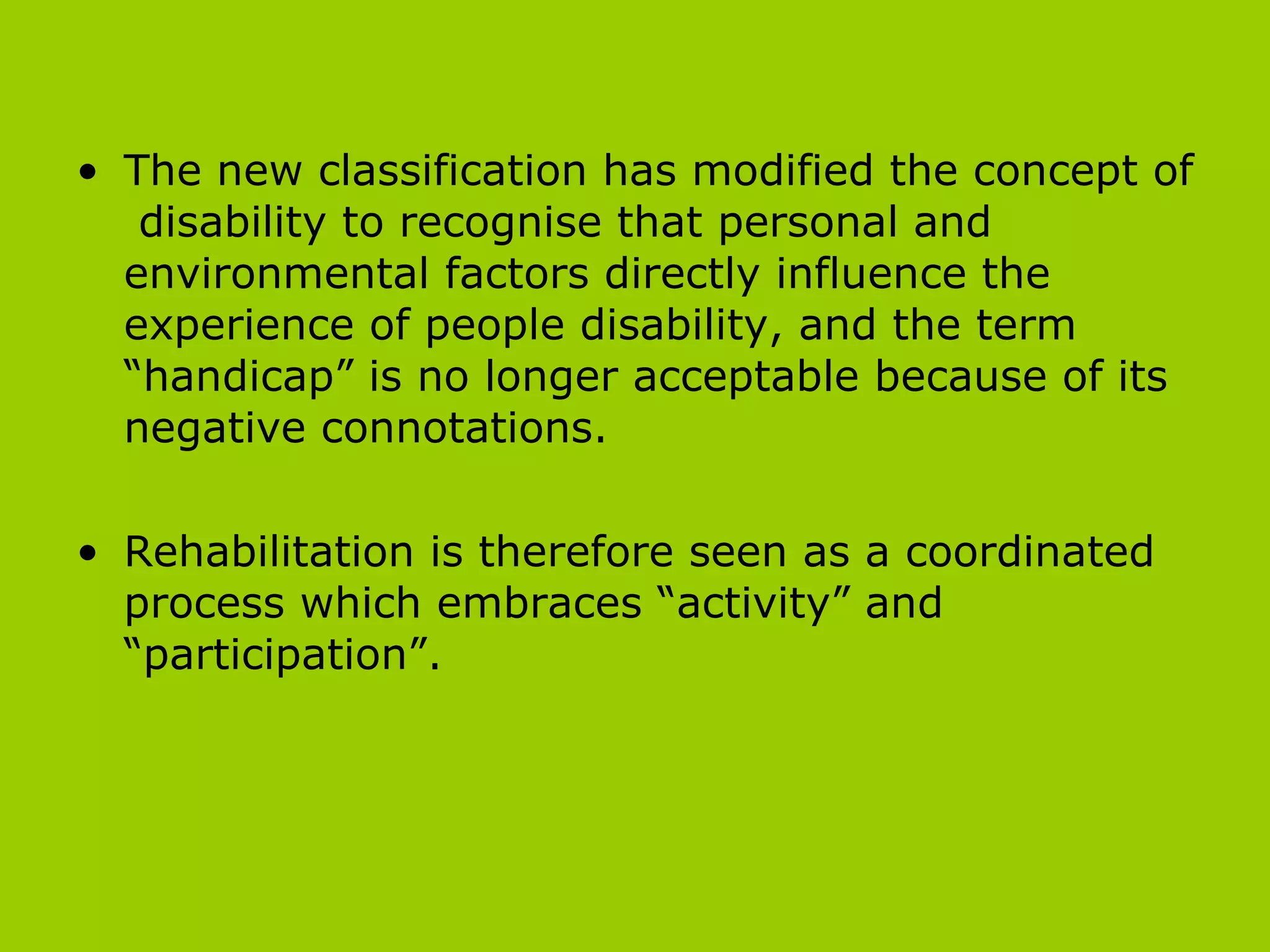 The new classification has modified the concept of  disability to recognise that personal and environmental factors directly influence the experience of people disability, and the term “handicap” is no longer acceptable because of its negative connotations.  Rehabilitation is therefore seen as a coordinated process which embraces “activity” and “participation”.  