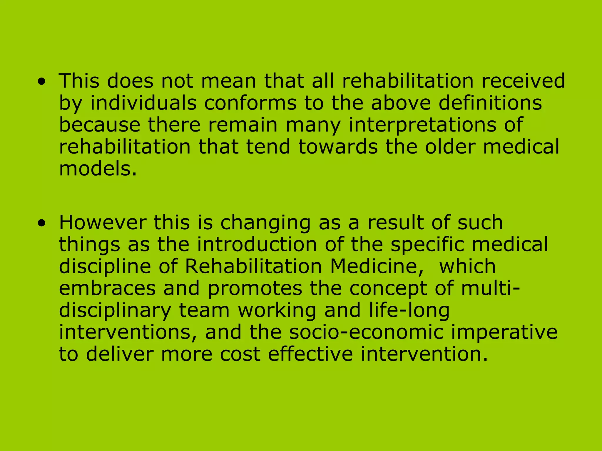 This does not mean that all rehabilitation received by individuals conforms to the above definitions because there remain many interpretations of rehabilitation that tend towards the older medical models.  However this is changing as a result of such things as the introduction of the specific medical discipline of Rehabilitation Medicine,  which embraces and promotes the concept of multi-disciplinary team working and life-long interventions, and the socio-economic imperative to deliver more cost effective intervention. 