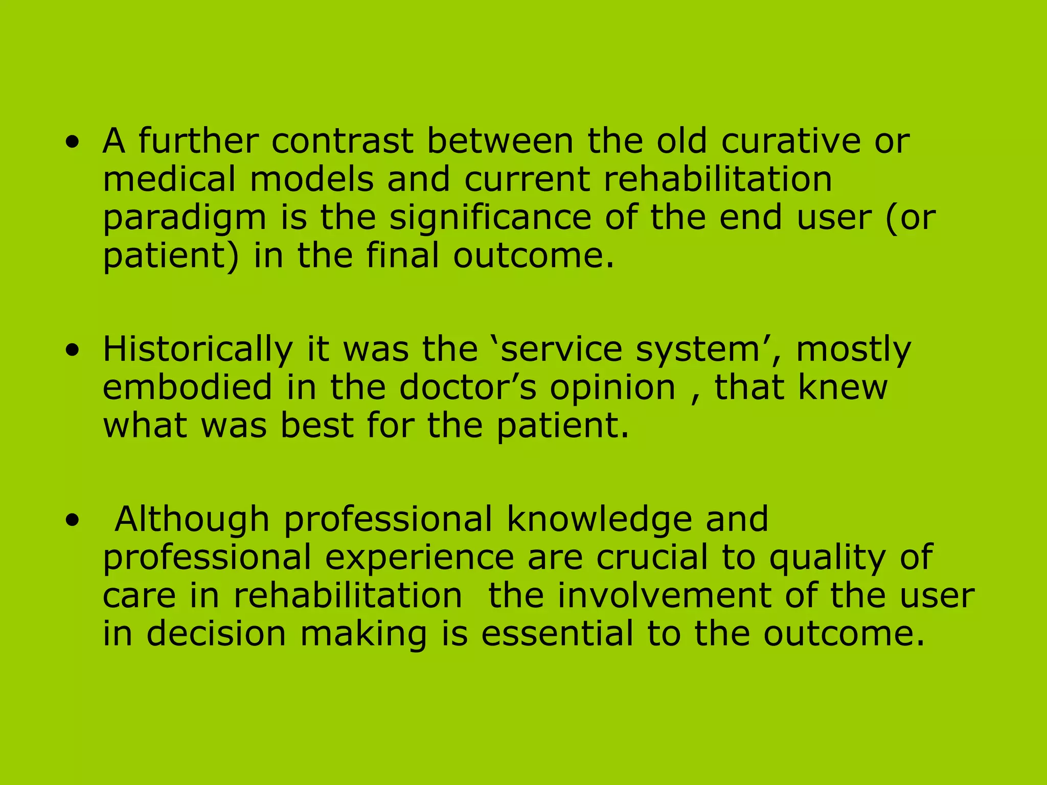 A further contrast between the old curative or medical models and current rehabilitation paradigm is the significance of the end user (or patient) in the final outcome.  Historically it was the ‘service system’, mostly embodied in the doctor’s opinion , that knew what was best for the patient.  Although  professional knowledge and professional experience are crucial to quality of care in rehabilitation  the involvement of the user in decision making is essential to the outcome. 