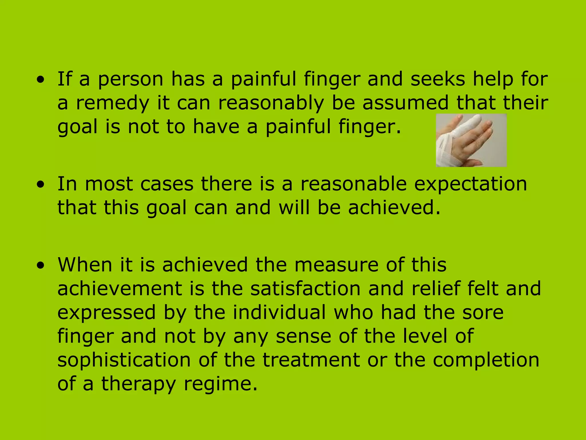 If a person has a painful finger and seeks help for a remedy it can reasonably be assumed that their goal is not to have a painful finger.  In most cases there is a reasonable expectation that this goal can and will be achieved.  When it is achieved the measure of this achievement is the satisfaction and relief felt and expressed by the individual who had the sore finger and not by any sense of the level of sophistication of the treatment or the completion of a therapy regime.  
