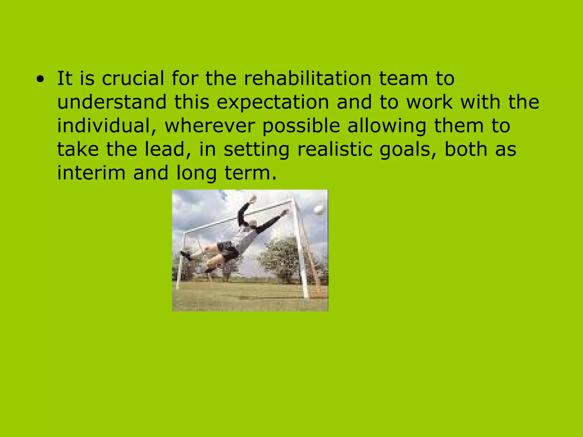 It is crucial for the rehabilitation team to understand this expectation and to work with the individual, wherever possible allowing them to take the lead, in setting realistic goals, both as interim and long term.  
