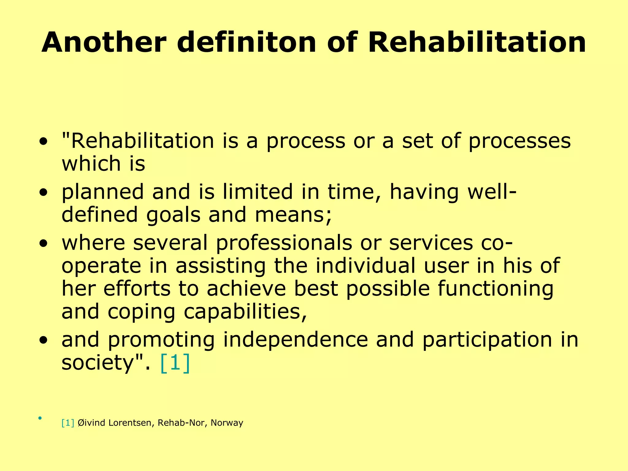 Another definiton of Rehabilitation "Rehabilitation is a process or a set of processes which is  planned and is limited in time, having well-defined goals and means;  where several professionals or services co-operate in assisting the individual user in his of her efforts to achieve best possible functioning and coping capabilities,  and promoting independence and participation in society".  [1] [1]   Øivind Lorentsen, Rehab-Nor, Norway   